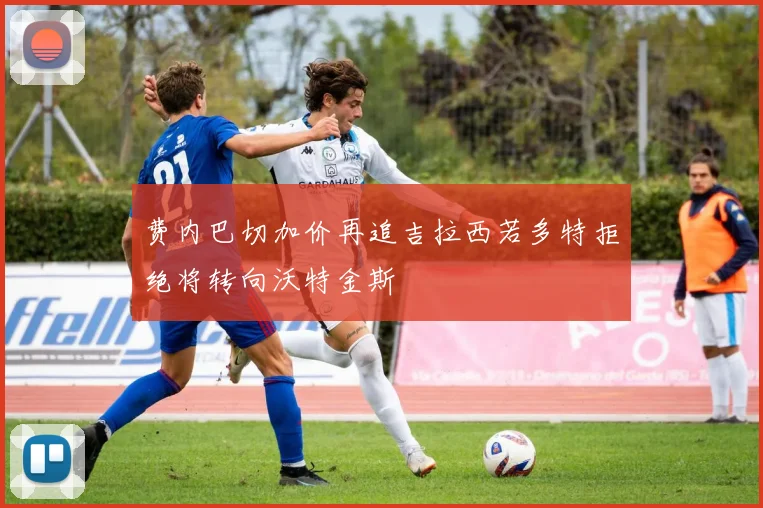 费内巴切加价再追吉拉西若多特拒绝将转向沃特金斯