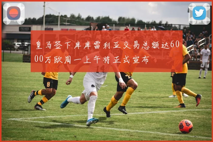 皇马签下库库雷利亚交易总额达6000万欧周一上午将正式宣布
