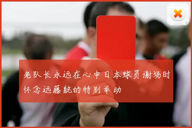 老队长永远在心中日本球员谢场时怀念远藤航的特别举动