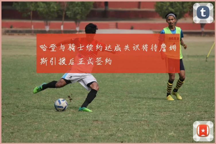 哈登与骑士续约达成共识将待詹姆斯引援后正式签约