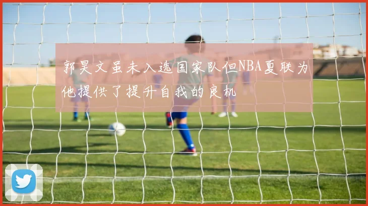 郭昊文虽未入选国家队但NBA夏联为他提供了提升自我的良机