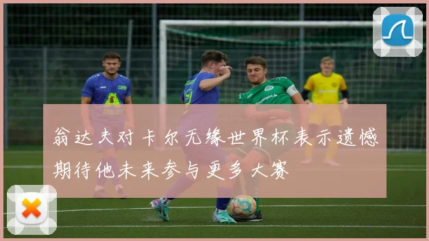 翁达夫对卡尔无缘世界杯表示遗憾期待他未来参与更多大赛