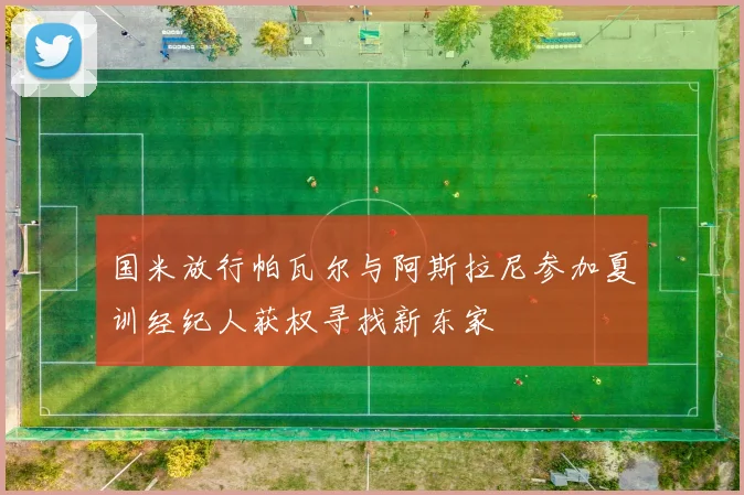 国米放行帕瓦尔与阿斯拉尼参加夏训经纪人获权寻找新东家