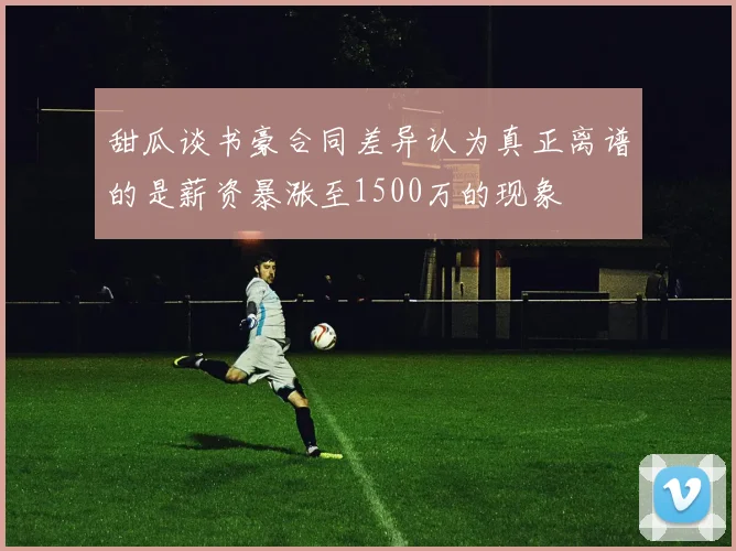 甜瓜谈书豪合同差异认为真正离谱的是薪资暴涨至1500万的现象
