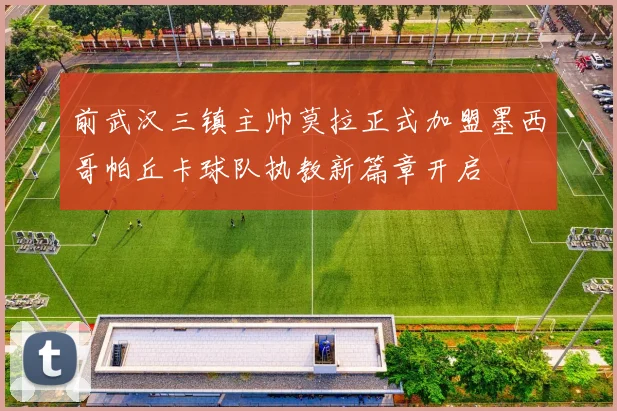前武汉三镇主帅莫拉正式加盟墨西哥帕丘卡球队执教新篇章开启