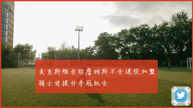 麦克斯维尔称詹姆斯不会退役加盟骑士将提升夺冠机会