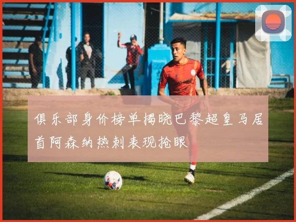 俱乐部身价榜单揭晓巴黎超皇马居首阿森纳热刺表现抢眼