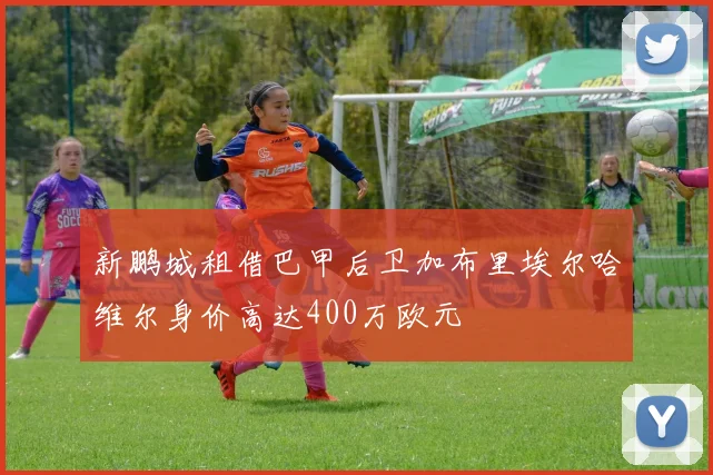 新鹏城租借巴甲后卫加布里埃尔哈维尔身价高达400万欧元