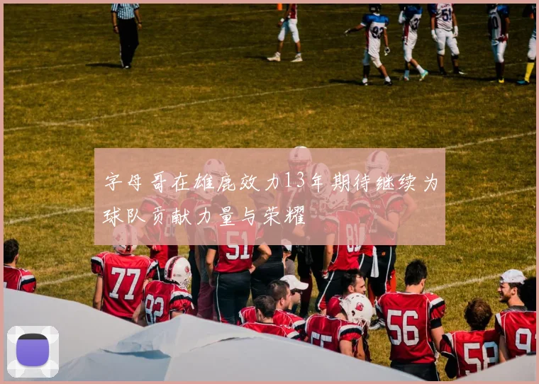 字母哥在雄鹿效力13年期待继续为球队贡献力量与荣耀
