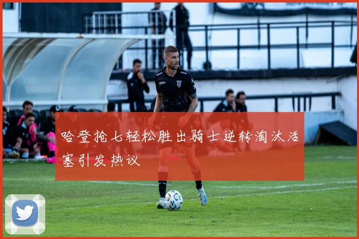 哈登抢七轻松胜出骑士逆转淘汰活塞引发热议