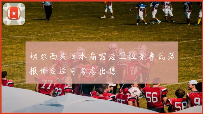 切尔西关注水晶宫后卫拉克鲁瓦若报价合适可考虑出售