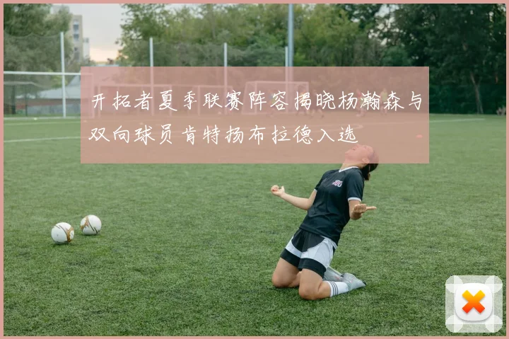 开拓者夏季联赛阵容揭晓杨瀚森与双向球员肯特扬布拉德入选