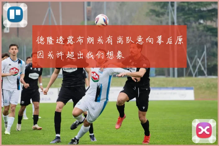 德隆透露布朗或有离队意向幕后原因或许超出我们想象