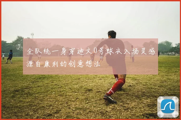 全队统一身穿迪文0号球衣入场灵感源自康利的创意想法