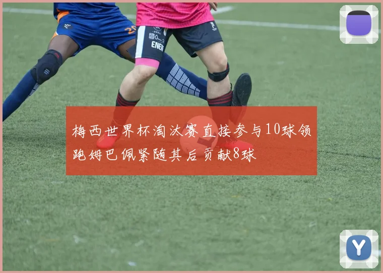 梅西世界杯淘汰赛直接参与10球领跑姆巴佩紧随其后贡献8球