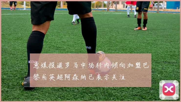 意媒报道罗马中场科内倾向加盟巴黎或英超阿森纳已表示关注