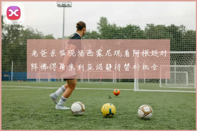 老爸亲临现场西蒙尼观看阿根廷对阵佛得角朱利亚诺静待替补机会