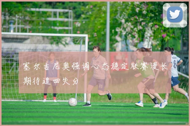 塞尔吉尼奥强调心态稳定联赛漫长期待追回失分