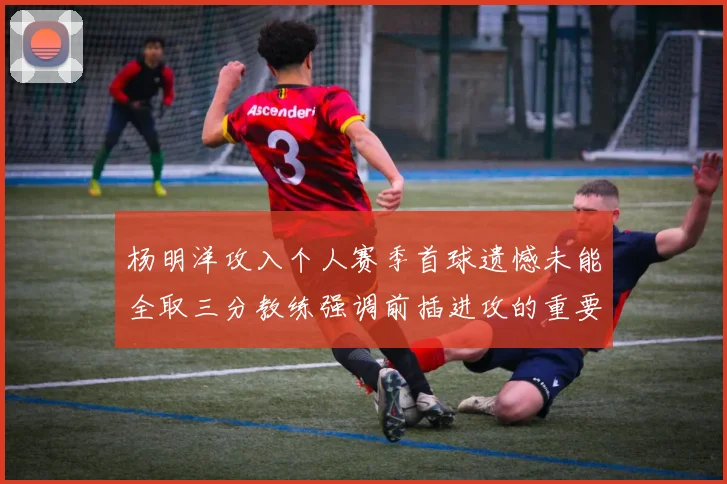 杨明洋攻入个人赛季首球遗憾未能全取三分教练强调前插进攻的重要性