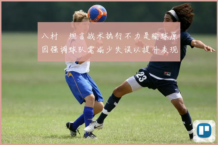 八村塁坦言战术执行不力是输球原因强调球队需减少失误以提升表现