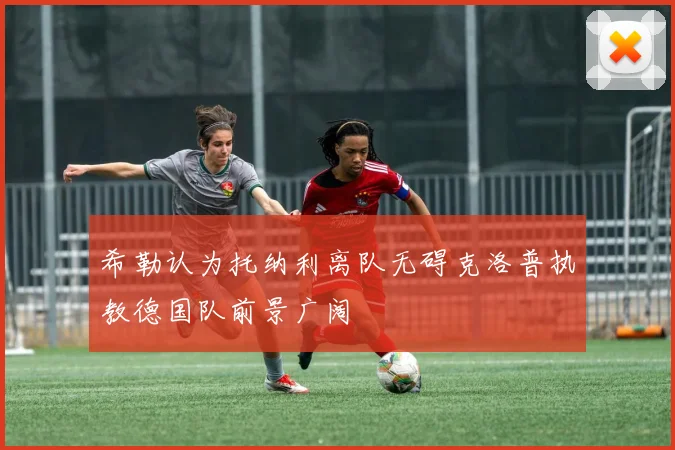 希勒认为托纳利离队无碍克洛普执教德国队前景广阔