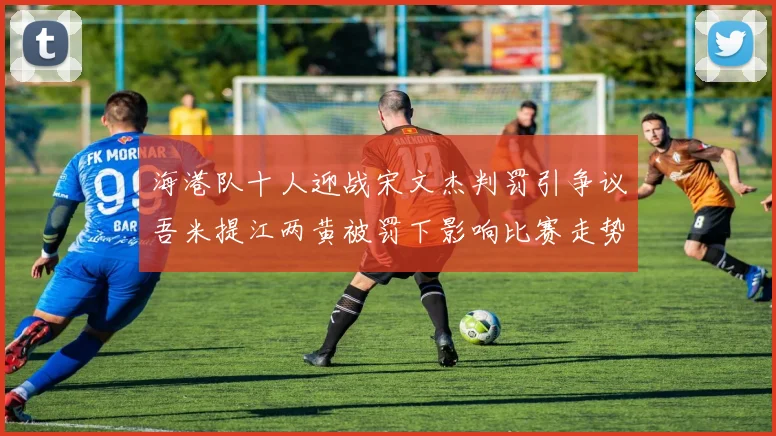 海港队十人迎战宋文杰判罚引争议吾米提江两黄被罚下影响比赛走势
