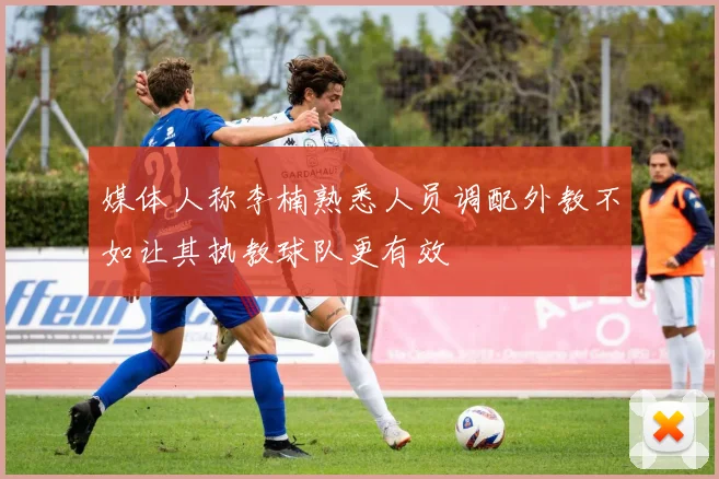 媒体人称李楠熟悉人员调配外教不如让其执教球队更有效