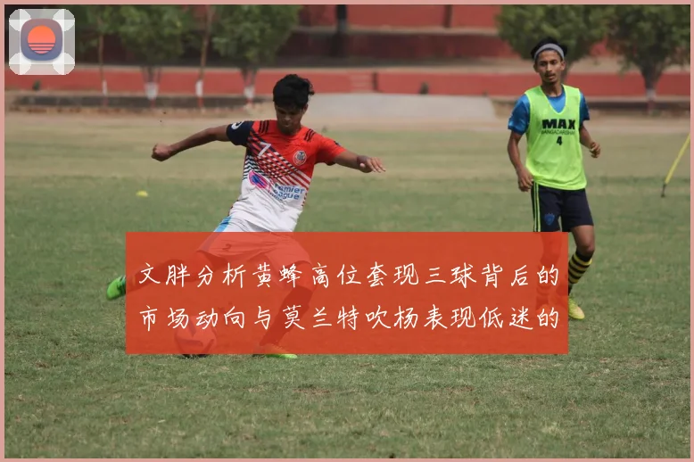 文胖分析黄蜂高位套现三球背后的市场动向与莫兰特吹杨表现低迷的影响