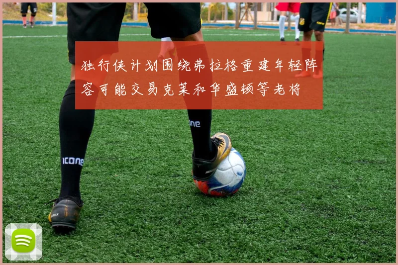 独行侠计划围绕弗拉格重建年轻阵容可能交易克莱和华盛顿等老将